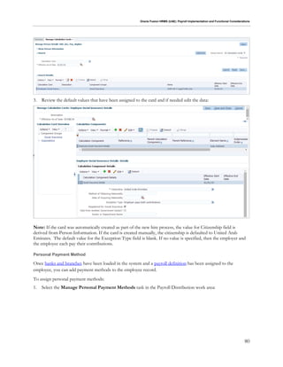 Oracle Fusion HRMS (UAE): Payroll Implementation and Functional Considerations
80
3. Review the default values that have been assigned to the card and if needed edit the data:
Note: If the card was automatically created as part of the new hire process, the value for Citizenship field is
derived from Person Information. If the card is created manually, the citizenship is defaulted to United Arab
Emirates. The default value for the Exception Type field is blank. If no value is specified, then the employer and
the employee each pay their contributions.
Personal Payment Method
Once banks and branches have been loaded in the system and a payroll definition has been assigned to the
employee, you can add payment methods to the employee record.
To assign personal payment methods:
1. Select the Manage Personal Payment Methods task in the Payroll Distribution work area:
 