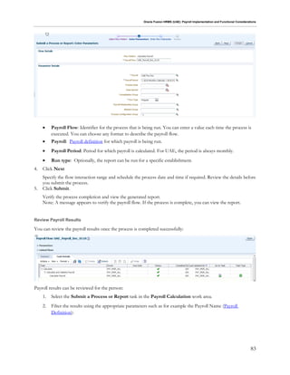 Oracle Fusion HRMS (UAE): Payroll Implementation and Functional Considerations
83
 Payroll Flow: Identifier for the process that is being run. You can enter a value each time the process is
executed. You can choose any format to describe the payroll flow.
 Payroll: Payroll definition for which payroll is being run.
 Payroll Period: Period for which payroll is calculated. For UAE, the period is always monthly.
 Run type: Optionally, the report can be run for a specific establishment.
4. Click Next
Specify the flow interaction range and schedule the process date and time if required. Review the details before
you submit the process.
5. Click Submit.
Verify the process completion and view the generated report.
Note: A message appears to verify the payroll flow. If the process is complete, you can view the report.
Review Payroll Results
You can review the payroll results once the process is completed successfully:
Payroll results can be reviewed for the person:
1. Select the Submit a Process or Report task in the Payroll Calculation work area.
2. Filter the results using the appropriate parameters such as for example the Payroll Name (Payroll
Definition):
 