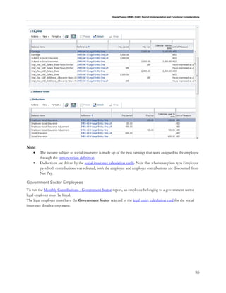 Oracle Fusion HRMS (UAE): Payroll Implementation and Functional Considerations
85
Note:
 The income subject to social insurance is made up of the two earnings that were assigned to the employee
through the remuneration definition.
 Deductions are driven by the social insurance calculation cards. Note that when exception type Employee
pays both contributions was selected, both the employee and employer contributions are discounted from
Net Pay.
Government Sector Employees
To run the Monthly Contributions - Government Sector report, an employee belonging to a government sector
legal employer must be hired.
The legal employer must have the Government Sector selected in the legal entity calculation card for the social
insurance details component:
 