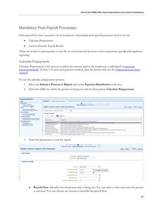 Oracle Fusion HRMS (UAE): Payroll Implementation and Functional Considerations
87
Mandatory Post-Payroll Processes
Once payroll has been executed a set of mandatory intermediate post payroll processes need to be run:
 Calculate Prepayments
 Archive Periodic Payroll Results
These are needed as prerequisites to run the set of post payroll processes such as payments, payslip and regulatory
reporting.
Calculate Prepayments
Calculate Prepayments is the process in which the amount paid to the employees is split based on personal
payment methods. If there is no personal payment method, then the process will use the Organization payment
method.
To run the calculate prepayments process:
1. Select the Submit a Process or Report task in the Payment Distribution work area.
2. Select the LDG for which the process is being run and the flow pattern Calculate Prepayments:
3. Enter the parameters to run the report:
 Payroll Flow: Identifier for the process that is being run. You can enter a value each time the process
is executed. You can choose any format to describe the payroll flow.
 