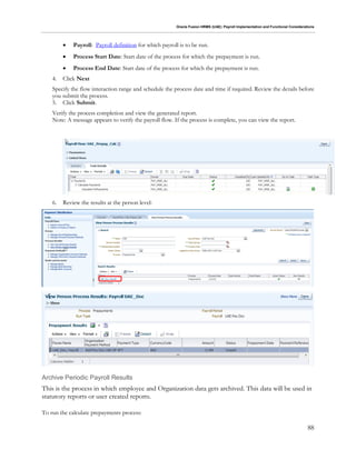 Oracle Fusion HRMS (UAE): Payroll Implementation and Functional Considerations
88
 Payroll: Payroll definition for which payroll is to be run.
 Process Start Date: Start date of the process for which the prepayment is run.
 Process End Date: Start date of the process for which the prepayment is run.
4. Click Next
Specify the flow interaction range and schedule the process date and time if required. Review the details before
you submit the process.
5. Click Submit.
Verify the process completion and view the generated report.
Note: A message appears to verify the payroll flow. If the process is complete, you can view the report.
6. Review the results at the person level:
Archive Periodic Payroll Results
This is the process in which employee and Organization data gets archived. This data will be used in
statutory reports or user created reports.
To run the calculate prepayments process:
 