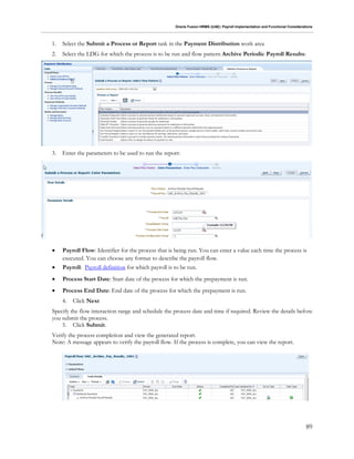 Oracle Fusion HRMS (UAE): Payroll Implementation and Functional Considerations
89
1. Select the Submit a Process or Report task in the Payment Distribution work area
2. Select the LDG for which the process is to be run and flow pattern Archive Periodic Payroll Results:
3. Enter the parameters to be used to run the report:
 Payroll Flow: Identifier for the process that is being run. You can enter a value each time the process is
executed. You can choose any format to describe the payroll flow.
 Payroll: Payroll definition for which payroll is to be run.
 Process Start Date: Start date of the process for which the prepayment is run.
 Process End Date: End date of the process for which the prepayment is run.
4. Click Next
Specify the flow interaction range and schedule the process date and time if required. Review the details before
you submit the process.
5. Click Submit.
Verify the process completion and view the generated report.
Note: A message appears to verify the payroll flow. If the process is complete, you can view the report.
 