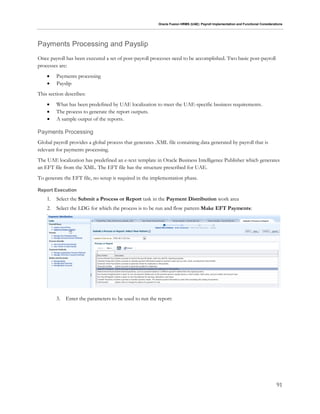 Oracle Fusion HRMS (UAE): Payroll Implementation and Functional Considerations
91
Payments Processing and Payslip
Once payroll has been executed a set of post-payroll processes need to be accomplished. Two basic post-payroll
processes are:
 Payments processing
 Payslip
This section describes:
 What has been predefined by UAE localization to meet the UAE-specific business requirements.
 The process to generate the report outputs.
 A sample output of the reports.
Payments Processing
Global payroll provides a global process that generates .XML file containing data generated by payroll that is
relevant for payments processing.
The UAE localization has predefined an e-text template in Oracle Business Intelligence Publisher which generates
an EFT file from the XML. The EFT file has the structure prescribed for UAE.
To generate the EFT file, no setup is required in the implementation phase.
Report Execution
1. Select the Submit a Process or Report task in the Payment Distribution work area
2. Select the LDG for which the process is to be run and flow pattern Make EFT Payments:
3. Enter the parameters to be used to run the report:
 