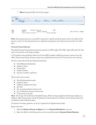 Oracle Fusion HRMS (UAE): Payroll Implementation and Functional Considerations
93
7. Select the generated file and view the output:
Note: Once payment process is executed for a person for a specific period, the person will not be selected if the
process is rerun. To rerun the payment for an already processed person, the whole execution needs to be rolled
back.
Generate Cheque Payments
The global Generate Cheque Payments process generates an XML output. This XML output will contain the data
that is to be printed on the cheque template.
UAE localization has predefined a Rich Text Format (RTF) template in BIP that generates a printout from the
XML. The Generate Cheque Payments report has a predefined structure for UAE and consists of two sections:
The first section will contain the following information:
 Payroll Relationship Number
 Employee Name
 Cheque Date
 Cheque Number
 Net pay in numbers and letters.
The second section contains:
 Payroll Relationship Number
 Employee Name
 Employee Organization Name
 Job Title
 List of earnings elements and amounts
 List of deductions elements and amounts
 Total amount to be paid
Note: All earnings with classification Standard Earnings, Direct Earnings, Supplemental Earnings templates are
displayed under Earning region, and all the deductions with classifications Voluntary and Involuntary deductions
are displayed under deductions region.
To generate the cheque payments, no set up is required in the implementation phase.
Report Execution
1. Select the Submit a Process or Report task in the Payment Distribution work area
2. Select the LDG for which the process is to be run and flow pattern Generate Check Payments:
 