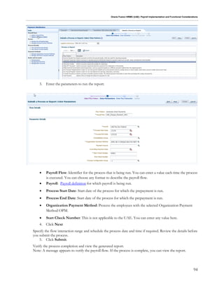Oracle Fusion HRMS (UAE): Payroll Implementation and Functional Considerations
94
3. Enter the parameters to run the report:
 Payroll Flow: Identifier for the process that is being run. You can enter a value each time the process
is executed. You can choose any format to describe the payroll flow.
 Payroll: Payroll definition for which payroll is being run.
 Process Start Date: Start date of the process for which the prepayment is run.
 Process End Date: Start date of the process for which the prepayment is run.
 Organization Payment Method: Process the employees with the selected Organization Payment
Method OPM.
 Start Check Number: This is not applicable to the UAE. You can enter any value here.
4. Click Next
Specify the flow interaction range and schedule the process date and time if required. Review the details before
you submit the process.
5. Click Submit.
Verify the process completion and view the generated report.
Note: A message appears to verify the payroll flow. If the process is complete, you can view the report.
 