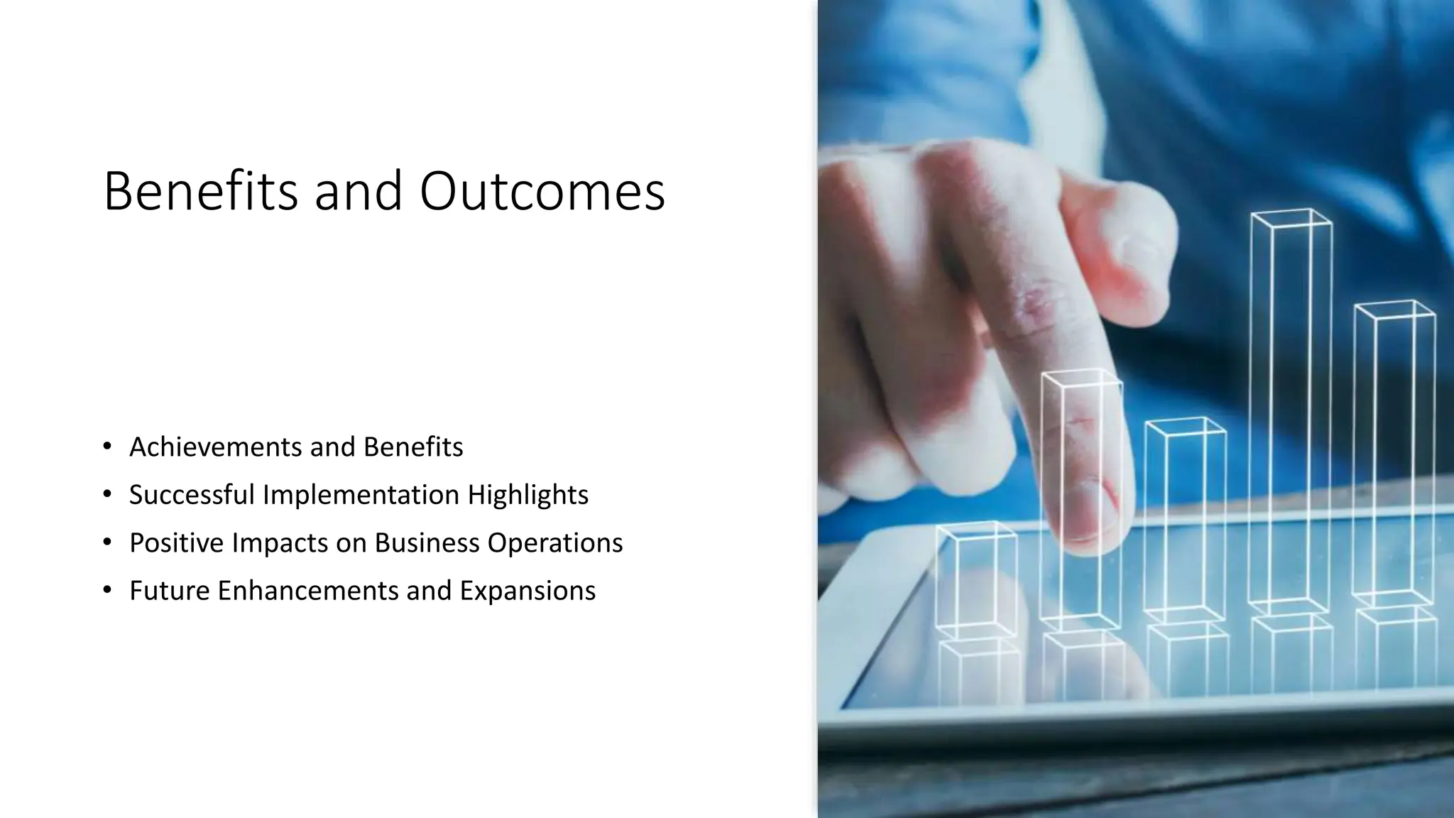 Benefits and Outcomes
• Achievements and Benefits
• Successful Implementation Highlights
• Positive Impacts on Business Operations
• Future Enhancements and Expansions
 