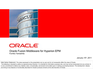 Oracle Fusion Middleware for Hyperion EPM Fumiko Yamashita January 10 th , 2011 Safe Harbor Statement:  The views expressed on this presentation are my own and do not necessarily reflect the views of Oracle. The following is intended to outline our general product direction. It is intended for information purposes only, and may not be incorporated into any contract. It is not a commitment to deliver any material, code, or functionality, and should not be relied upon in making a purchasing decision. The development, release, and timing of any features or functionality described for Oracle’s products remains at the sole discretion of Oracle. 