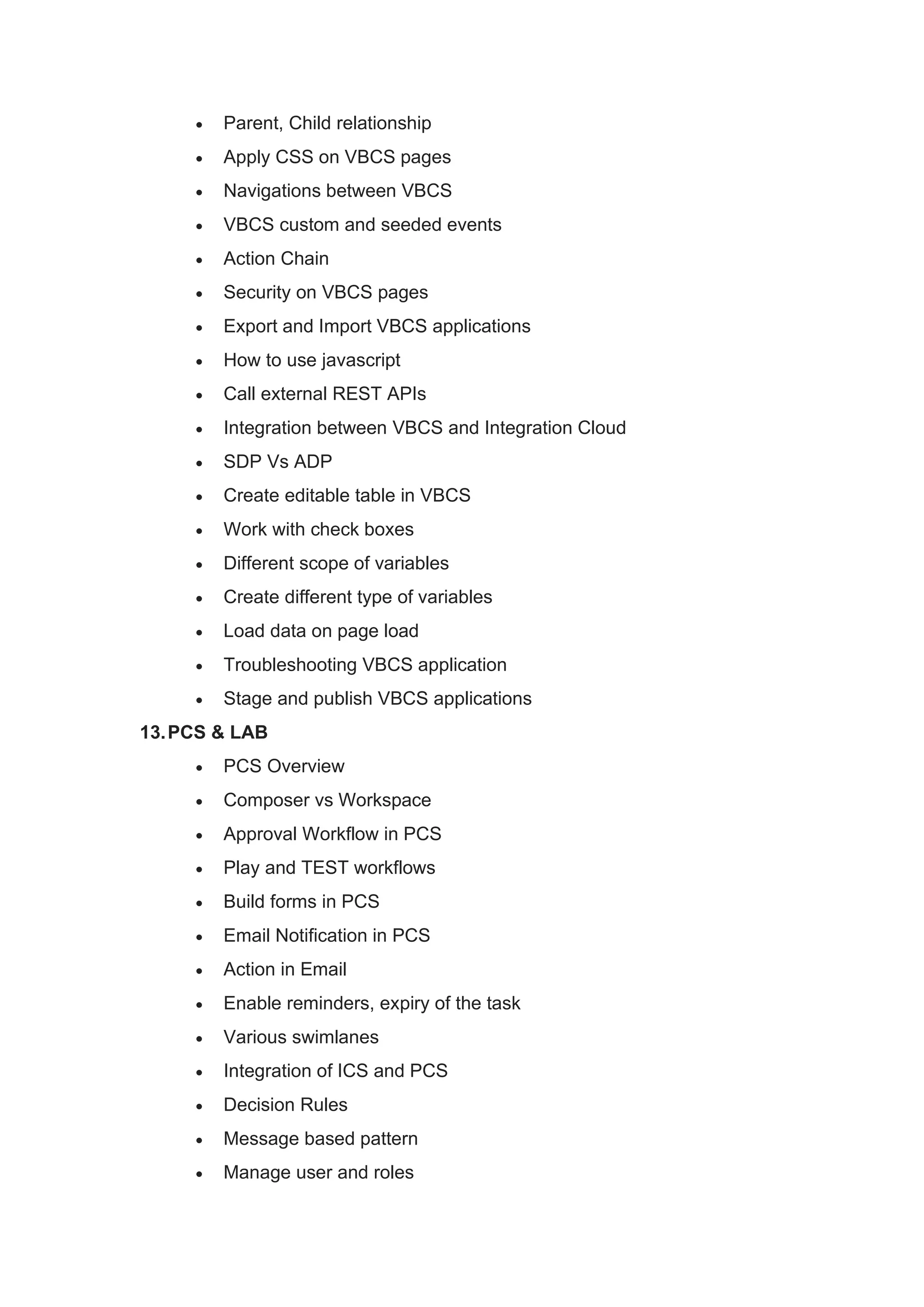 • Parent, Child relationship
• Apply CSS on VBCS pages
• Navigations between VBCS
• VBCS custom and seeded events
• Action Chain
• Security on VBCS pages
• Export and Import VBCS applications
• How to use javascript
• Call external REST APIs
• Integration between VBCS and Integration Cloud
• SDP Vs ADP
• Create editable table in VBCS
• Work with check boxes
• Different scope of variables
• Create different type of variables
• Load data on page load
• Troubleshooting VBCS application
• Stage and publish VBCS applications
13.PCS & LAB
• PCS Overview
• Composer vs Workspace
• Approval Workflow in PCS
• Play and TEST workflows
• Build forms in PCS
• Email Notification in PCS
• Action in Email
• Enable reminders, expiry of the task
• Various swimlanes
• Integration of ICS and PCS
• Decision Rules
• Message based pattern
• Manage user and roles
 