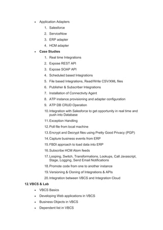 • Application Adapters
1. Salesforce
2. ServiceNow
3. ERP adapter
4. HCM adapter
• Case Studies
1. Real time Integrations
2. Expose REST API
3. Expose SOAP API
4. Scheduled based Integrations
5. File based Integrations, Read/Write CSV/XML files
6. Publisher & Subscriber Integrations
7. Installation of Connectivity Agent
8. ATP instance provisioning and adapter configuration
9. ATP DB CRUD Operation
10.Integration with Salesforce to get opportunity in real time and
push into Database
11.Exception Handling
12.Poll file from local machine
13.Encrypt and Decrypt files using Pretty Good Privacy (PGP)
14.Capture business events from ERP
15.FBDI approach to load data into ERP
16.Subscribe HCM Atom feeds
17.Looping, Switch, Transformations, Lookups, Call Javascript,
Stage, Logging, Send Email Notifications
18.Promote code from one to another instance
19.Versioning & Cloning of Integrations & APIs
20.Integration between VBCS and Integration Cloud
12.VBCS & Lab
• VBCS Basics
• Developing Web applications in VBCS
• Business Objects in VBCS
• Dependent list in VBCS
 