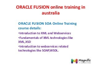 ORACLE FUSION online training in
australia
ORACLE FUSION SOA Online Training
course details:
•Introduction to XML and Webservices
•Fundamentals of XML technologies like
XML,XSD
•Introduction to webservices related
technologies like SOAP,WSDL.
 