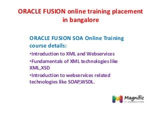 ORACLE FUSION online training placement
in bangalore
ORACLE FUSION SOA Online Training
course details:
•Introduction to XML and Webservices
•Fundamentals of XML technologies like
XML,XSD
•Introduction to webservices related
technologies like SOAP,WSDL.
 