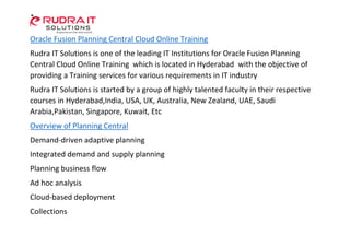 Oracle Fusion Planning Central Cloud Online Training
Rudra IT Solutions is one of the leading IT Institutions for Oracle Fusion Planning
Central Cloud Online Training which is located in Hyderabad with the objective of
providing a Training services for various requirements in IT industry
Rudra IT Solutions is started by a group of highly talented faculty in their respective
courses in Hyderabad,India, USA, UK, Australia, New Zealand, UAE, Saudi
Arabia,Pakistan, Singapore, Kuwait, Etc
Overview of Planning Central
Demand-driven adaptive planning
Integrated demand and supply planning
Planning business flow
Ad hoc analysis
Cloud-based deployment
Collections
 