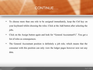 • To choose more than one role to be assigned immediately, keep the Ctrl key on
your keyboard whilst choosing the roles. Click at the Add button after selecting the
jobs.
• Click on the Assign button again and look for “General Accountant%”. You get a
list of roles as consequences.
• The General Accountant position is definitely a job role; which means that the
consumer with this position can only view the ledger pages however now not any
data.
CONTINUE….
 