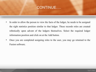 • In order to allow the person to view the facts of the ledger, he needs to be assigned
the right statistics position similar to that ledger. These records roles are created
robotically upon advent of the ledgers themselves. Select the required ledger
information position and click on at the Add button.
• Once you are completed assigning roles to the user, you may go returned to the
Fusion software.
CONTINUE….
 