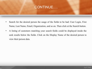 • Search for the desired person the usage of the fields to be had: User Login, First
Name, Last Name, Email, Organization, and so on. Then click at the Search button.
• A listing of customers matching your search fields could be displayed inside the
seek results below the fields. Click on the Display Name of the desired person to
view their person data.
CONTINUE….
 
