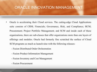 • Oracle is accelerating their Cloud services. The cutting-edge Cloud Applications
suite consists of CRM; Financials; Governance, Risk, and Compliance; HCM;
Procurement; Project Portfolio Management; and SCM and inside each of these
organizations, there are sub-classes that offer organizations more than one layers of
offerings and modules. Oracle had formerly fine scratched the surface of Cloud
SCM programs as much as launch nine with the following releases:
- Fusion Distributed Order Orchestration
- Fusion Product Information Management
- Fusion Inventory and Cost Management
- Fusion Procurement
ORACLE INNOVATION MANAGEMENT
 