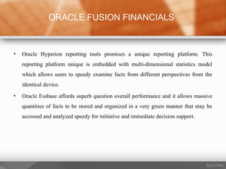 • Oracle Hyperion reporting tools promises a unique reporting platform. This
reporting platform unique is embedded with multi-dimensional statistics model
which allows users to speedy examine facts from different perspectives from the
identical device.
• Oracle Essbase affords superb question overall performance and it allows massive
quantities of facts to be stored and organized in a very green manner that may be
accessed and analyzed speedy for initiative and immediate decision support.
ORACLE FUSION FINANCIALS
 