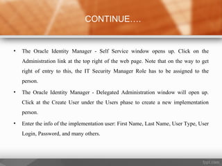 • The Oracle Identity Manager - Self Service window opens up. Click on the
Administration link at the top right of the web page. Note that on the way to get
right of entry to this, the IT Security Manager Role has to be assigned to the
person.
• The Oracle Identity Manager - Delegated Administration window will open up.
Click at the Create User under the Users phase to create a new implementation
person.
• Enter the info of the implementation user: First Name, Last Name, User Type, User
Login, Password, and many others.
CONTINUE….
 