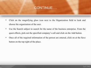 • Click on the magnifying glass icon next to the Organization field to look and
choose the organization of the user.
• Use the Search subject to search for the name of the business enterprise. From the
quest effects, pick out the specified company’s call and click on the Add button.
• Once all of the required information of the person are entered, click on at the Save
button on the top right of the place.
CONTINUE….
 