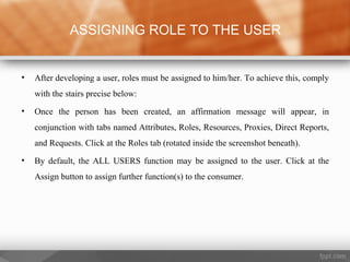 • After developing a user, roles must be assigned to him/her. To achieve this, comply
with the stairs precise below:
• Once the person has been created, an affirmation message will appear, in
conjunction with tabs named Attributes, Roles, Resources, Proxies, Direct Reports,
and Requests. Click at the Roles tab (rotated inside the screenshot beneath).
• By default, the ALL USERS function may be assigned to the user. Click at the
Assign button to assign further function(s) to the consumer.
ASSIGNING ROLE TO THE USER
 