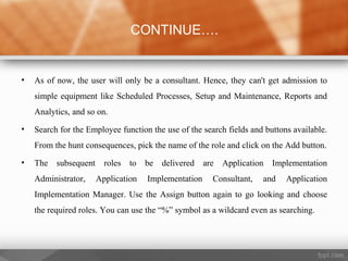 • As of now, the user will only be a consultant. Hence, they can't get admission to
simple equipment like Scheduled Processes, Setup and Maintenance, Reports and
Analytics, and so on.
• Search for the Employee function the use of the search fields and buttons available.
From the hunt consequences, pick the name of the role and click on the Add button.
• The subsequent roles to be delivered are Application Implementation
Administrator, Application Implementation Consultant, and Application
Implementation Manager. Use the Assign button again to go looking and choose
the required roles. You can use the “%” symbol as a wildcard even as searching.
CONTINUE….
 