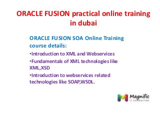 ORACLE FUSION practical online training
in dubai
ORACLE FUSION SOA Online Training
course details:
•Introduction to XML and Webservices
•Fundamentals of XML technologies like
XML,XSD
•Introduction to webservices related
technologies like SOAP,WSDL.
 
