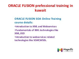 ORACLE FUSION prefessional training in
kuwait
ORACLE FUSION SOA Online Training
course details:
•Introduction to XML and Webservices
•Fundamentals of XML technologies like
XML,XSD
•Introduction to webservices related
technologies like SOAP,WSDL.
 