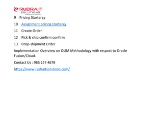 9 Pricing Startergy
10 Assignment pricing startergy
11 Create Order
12 Pick & ship confirm confirm
13 Drop-shipment Order
Implementation Overview on OUM Methodology with respect to Oracle
Fusion/Cloud.
Contact Us : 965 257 4678
https://www.rudraitsolutions.com/
 