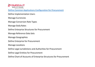 Define Common Applications Configuration for Procurement
Define Implementation Users
Manage Currencies
Manage Conversion Rate Types
Manage Daily Rates
Define Enterprise Structures for Procurement
Manage Reference Data Sets
Manage Geographies
Define Enterprise for Procurement
Manage Locations
Define Legal Jurisdictions and Authorities for Procurement
Define Legal Entities for Procurement
Define Chart of Accounts of Enterprise Structures for Procurement
 