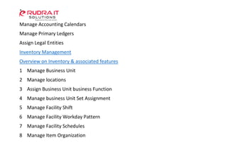 Manage Accounting Calendars
Manage Primary Ledgers
Assign Legal Entities
Inventory Management
Overview on Inventory & associated features
1 Manage Business Unit
2 Manage locations
3 Assign Business Unit business Function
4 Manage business Unit Set Assignment
5 Manage Facility Shift
6 Manage Facility Workday Pattern
7 Manage Facility Schedules
8 Manage Item Organization
 