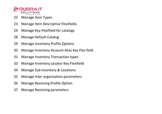 22 Manage Item Types
23 Manage Item Descriptive Flexifields
24 Manage Key Flexifield for catalogs
28 Manage Default Catalog
29 Manage Inventory Profile Options
30 Manage Inventory Account Alias Key Flex field
31 Manage Inventory Transaction types
33 Manage Inventory Locator Key Flexifield
34 Manage Sub inventory & Locations
35 Manage Inter organization parameters
36 Manage Receiving Profile Option
37 Manage Receiving parameters
 