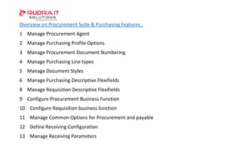 Overview on Procurement Suite & Purchasing Features .
1 Manage Procurement Agent
2 Manage Purchasing Profile Options
3 Manage Procurement Document Numbering
4 Manage Purchasing Line types
5 Manage Document Styles
6 Manage Purchasing Descriptive Flexifields
8 Manage Requisition Descriptive Flexifields
9 Configure Procurement Business Function
10 Configure Requisition business function
11 Manage Common Options for Procurement and payable
12 Define Receiving Configuration
13 Manage Receiving Parameters
 