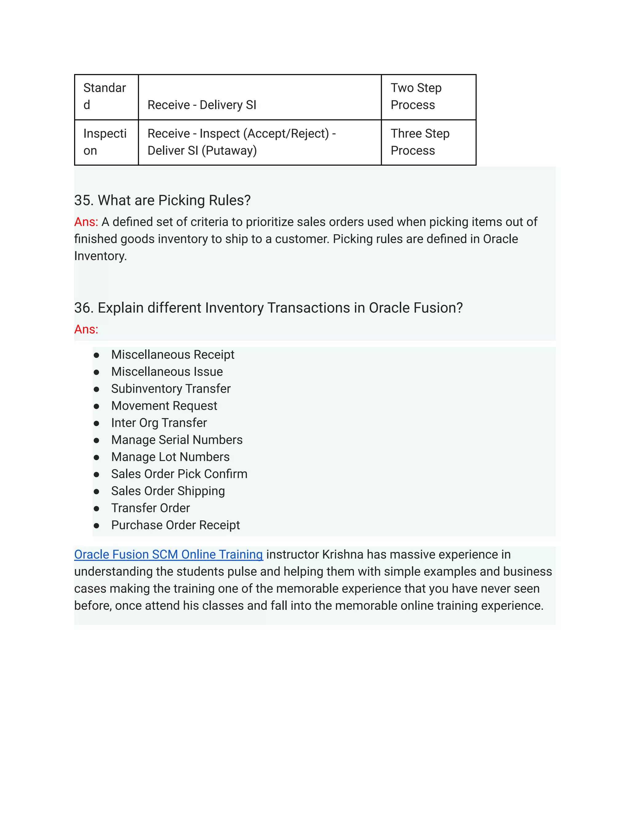 Standar
d Receive - Delivery SI
Two Step
Process
Inspecti
on
Receive - Inspect (Accept/Reject) -
Deliver SI (Putaway)
Three Step
Process
35. What are Picking Rules?
Ans: A defined set of criteria to prioritize sales orders used when picking items out of
finished goods inventory to ship to a customer. Picking rules are defined in Oracle
Inventory.
36. Explain different Inventory Transactions in Oracle Fusion?
Ans:
● Miscellaneous Receipt
● Miscellaneous Issue
● Subinventory Transfer
● Movement Request
● Inter Org Transfer
● Manage Serial Numbers
● Manage Lot Numbers
● Sales Order Pick Confirm
● Sales Order Shipping
● Transfer Order
● Purchase Order Receipt
Oracle Fusion SCM Online Training instructor Krishna has massive experience in
understanding the students pulse and helping them with simple examples and business
cases making the training one of the memorable experience that you have never seen
before, once attend his classes and fall into the memorable online training experience.
 