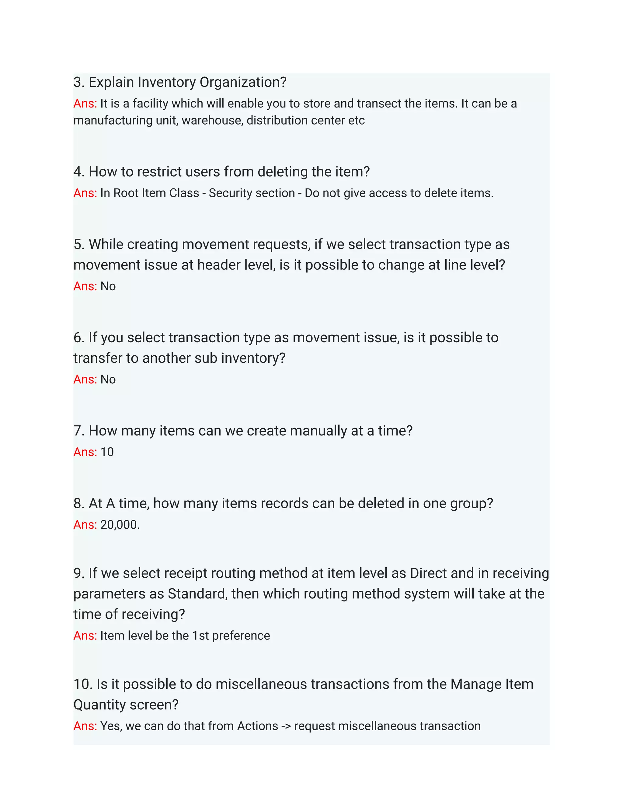 3. Explain Inventory Organization?
Ans: It is a facility which will enable you to store and transect the items. It can be a
manufacturing unit, warehouse, distribution center etc
4. How to restrict users from deleting the item?
Ans: In Root Item Class - Security section - Do not give access to delete items.
5. While creating movement requests, if we select transaction type as
movement issue at header level, is it possible to change at line level?
Ans: No
6. If you select transaction type as movement issue, is it possible to
transfer to another sub inventory?
Ans: No
7. How many items can we create manually at a time?
Ans: 10
8. At A time, how many items records can be deleted in one group?
Ans: 20,000.
9. If we select receipt routing method at item level as Direct and in receiving
parameters as Standard, then which routing method system will take at the
time of receiving?
Ans: Item level be the 1st preference
10. Is it possible to do miscellaneous transactions from the Manage Item
Quantity screen?
Ans: Yes, we can do that from Actions -> request miscellaneous transaction
 