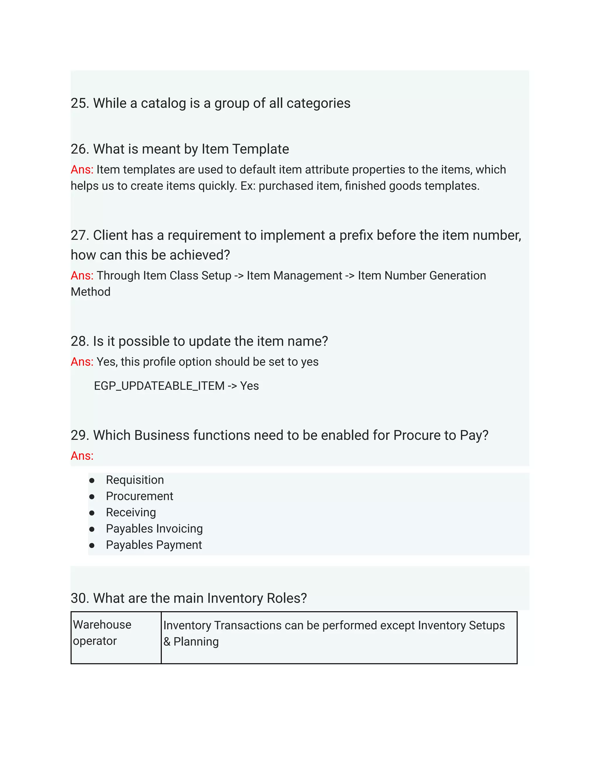 25. While a catalog is a group of all categories
26. What is meant by Item Template
Ans: Item templates are used to default item attribute properties to the items, which
helps us to create items quickly. Ex: purchased item, finished goods templates.
27. Client has a requirement to implement a prefix before the item number,
how can this be achieved?
Ans: Through Item Class Setup -> Item Management -> Item Number Generation
Method
28. Is it possible to update the item name?
Ans: Yes, this profile option should be set to yes
EGP_UPDATEABLE_ITEM -> Yes
29. Which Business functions need to be enabled for Procure to Pay?
Ans:
● Requisition
● Procurement
● Receiving
● Payables Invoicing
● Payables Payment
30. What are the main Inventory Roles?
Warehouse
operator
Inventory Transactions can be performed except Inventory Setups
& Planning
 