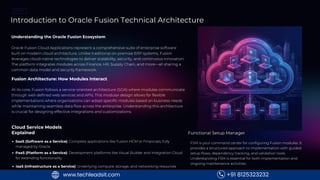 MODULE
1
Introduction to Oracle Fusion Technical Architecture
Understanding the Oracle Fusion Ecosystem
Oracle Fusion Cloud Applications represent a comprehensive suite of enterprise software
built on modern cloud architecture. Unlike traditional on-premise ERP systems, Fusion
leverages cloud-native technologies to deliver scalability, security, and continuous innovation.
The platform integrates modules across Finance, HR, Supply Chain, and more—all sharing a
common data model and security framework.
Fusion Architecture: How Modules Interact
At its core, Fusion follows a service-oriented architecture (SOA) where modules communicate
through well-defined web services and APIs. This modular design allows for flexible
implementations where organizations can adopt specific modules based on business needs
while maintaining seamless data flow across the enterprise. Understanding this architecture
is crucial for designing effective integrations and customizations.
Cloud Service Models
Explained
SaaS (Software as a Service): Complete applications like Fusion HCM or Financials, fully
managed by Oracle
PaaS (Platform as a Service): Development platforms like Visual Builder and Integration Cloud
for extending functionality
IaaS (Infrastructure as a Service): Underlying compute, storage, and networking resources
Functional Setup Manager
FSM is your command center for configuring Fusion modules. It
provides a structured approach to implementation with guided
setup flows, dependency tracking, and validation tools.
Understanding FSM is essential for both implementation and
ongoing maintenance activities.
+91 8125323232
www.techleadsit.com
 