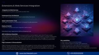 MODULE
6
Extensions & Web Services Integration
Understand Core Architecture
Learn ADF fundamentals and Fusion's extensibility framework
Apply Customization Tools
Use Page Composer and Application Composer for safe extensions
Integrate via Web Services
Connect external systems using SOAP and REST APIs
Deploy & Monitor
Implement changes and track integration performance
Extending Fusion Applications Without Breaking Core
ADF Architecture Essentials
Oracle Application Development Framework (ADF) is the foundation upon which Fusion is built.
Understanding ADF architecture—including the Model-View-Controller pattern, business components,
and task flows—is essential for effective customization. Learn how Fusion leverages ADF to provide a
responsive, component-based user interface that can be extended without modifying Oracle's base
code.
Page Composer: UI Personalization
Page Composer empowers you to modify Fusion pages at runtime without coding. Add fields, hide
sections, rearrange layouts, create conditional visibility rules, and personalize pages for specific roles or
users. All changes are stored as metadata layers that survive patches and upgrades, ensuring your
customizations remain intact as Oracle releases updates.
Key capabilities:
Add custom fields to standard pages
Hide irrelevant fields to simplify user experience
Create role-specific or user-specific personalizations
Modify page layouts and component arrangements
Add custom content like text, images, or embedded components
+91 8125323232
www.techleadsit.com
 