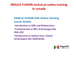 ORACLE FUSION technical online training
in canada
ORACLE FUSION SOA Online Training
course details:
•Introduction to XML and Webservices
•Fundamentals of XML technologies like
XML,XSD
•Introduction to webservices related
technologies like SOAP,WSDL.
 