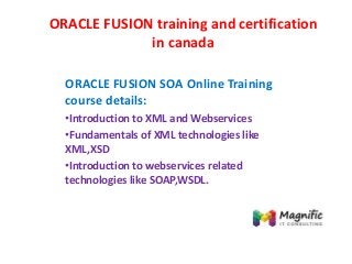 ORACLE FUSION training and certification
in canada
ORACLE FUSION SOA Online Training
course details:
•Introduction to XML and Webservices
•Fundamentals of XML technologies like
XML,XSD
•Introduction to webservices related
technologies like SOAP,WSDL.
 