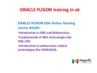 ORACLE FUSION training in uk
ORACLE FUSION SOA Online Training
course details:
•Introduction to XML and Webservices
•Fundamentals of XML technologies like
XML,XSD
•Introduction to webservices related
technologies like SOAP,WSDL.
 