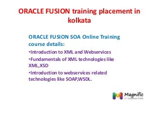 ORACLE FUSION training placement in
kolkata
ORACLE FUSION SOA Online Training
course details:
•Introduction to XML and Webservices
•Fundamentals of XML technologies like
XML,XSD
•Introduction to webservices related
technologies like SOAP,WSDL.
 