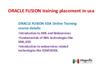 ORACLE FUSION training placement in usa
ORACLE FUSION SOA Online Training
course details:
•Introduction to XML and Webservices
•Fundamentals of XML technologies like
XML,XSD
•Introduction to webservices related
technologies like SOAP,WSDL.
 