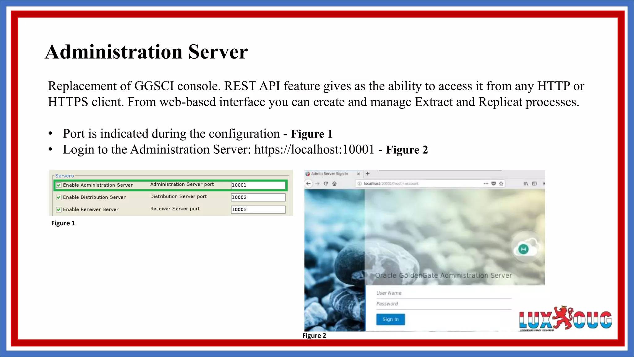 Replacement of GGSCI console. REST API feature gives as the ability to access it from any HTTP or HTTPS client. From web-based interface you can create and manage Extract and Replicat processes. • Port is indicated during the configuration - Figure 1 • Login to the Administration Server: https://localhost:10001 - Figure 2 Figure 1 Figure 2 Administration Server 
