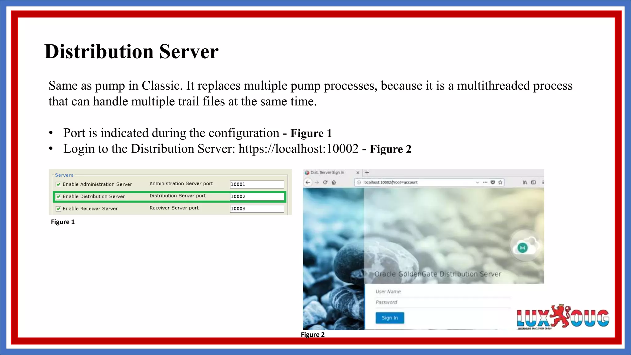 Same as pump in Classic. It replaces multiple pump processes, because it is a multithreaded process that can handle multiple trail files at the same time. • Port is indicated during the configuration - Figure 1 • Login to the Distribution Server: https://localhost:10002 - Figure 2 Figure 1 Figure 2 Distribution Server 