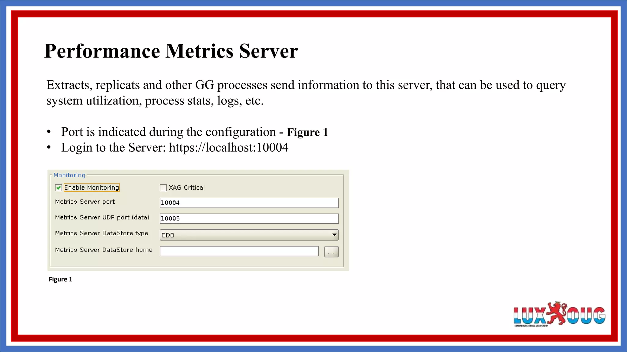 Extracts, replicats and other GG processes send information to this server, that can be used to query system utilization, process stats, logs, etc. • Port is indicated during the configuration - Figure 1 • Login to the Server: https://localhost:10004 Figure 1 Performance Metrics Server 