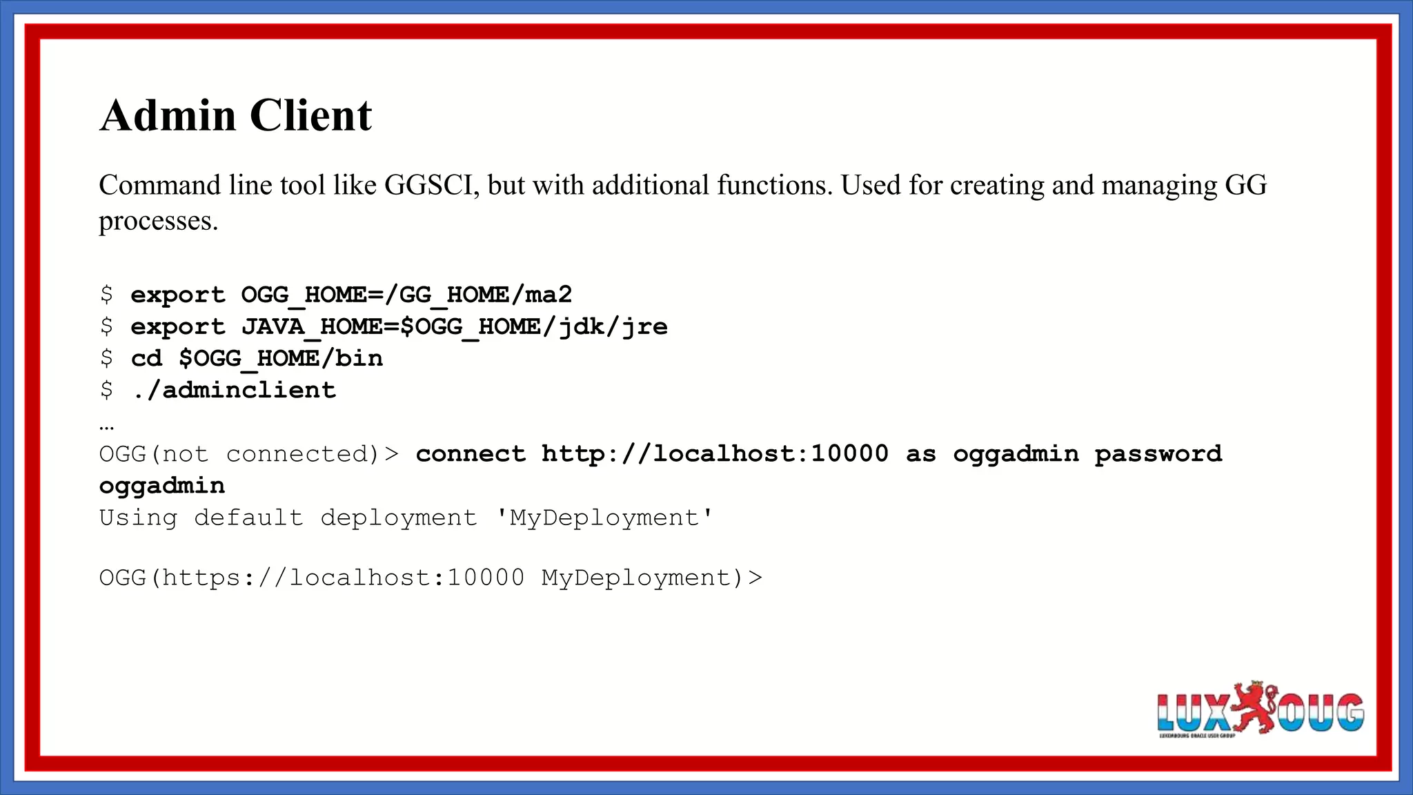 Command line tool like GGSCI, but with additional functions. Used for creating and managing GG processes. $ export OGG_HOME=/GG_HOME/ma2 $ export JAVA_HOME=$OGG_HOME/jdk/jre $ cd $OGG_HOME/bin $ ./adminclient … OGG(not connected)> connect http://localhost:10000 as oggadmin password oggadmin Using default deployment 'MyDeployment' OGG(https://localhost:10000 MyDeployment)> Admin Client 