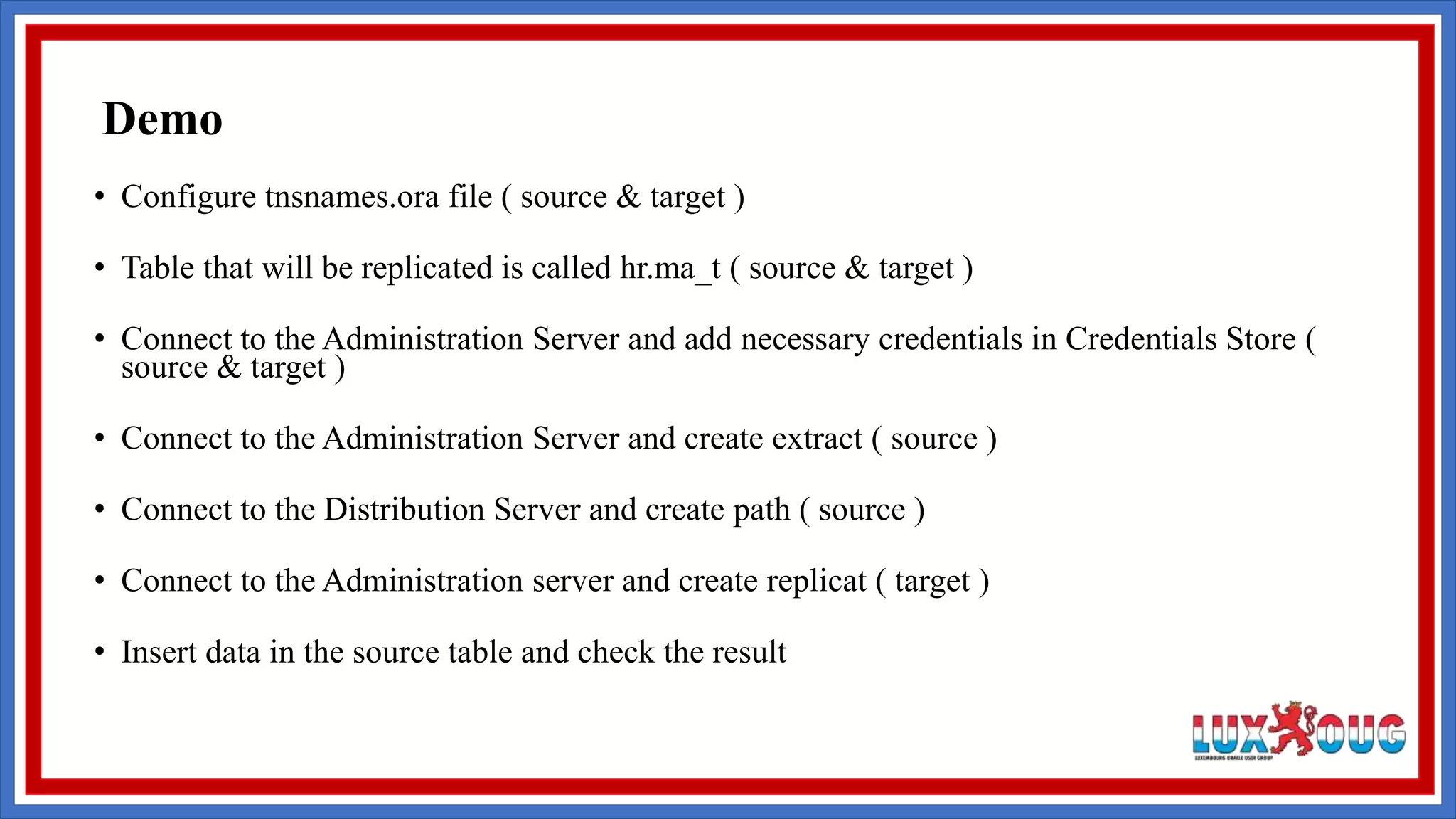 • Configure tnsnames.ora file ( source & target ) • Table that will be replicated is called hr.ma_t ( source & target ) • Connect to the Administration Server and add necessary credentials in Credentials Store ( source & target ) • Connect to the Administration Server and create extract ( source ) • Connect to the Distribution Server and create path ( source ) • Connect to the Administration server and create replicat ( target ) • Insert data in the source table and check the result Demo 