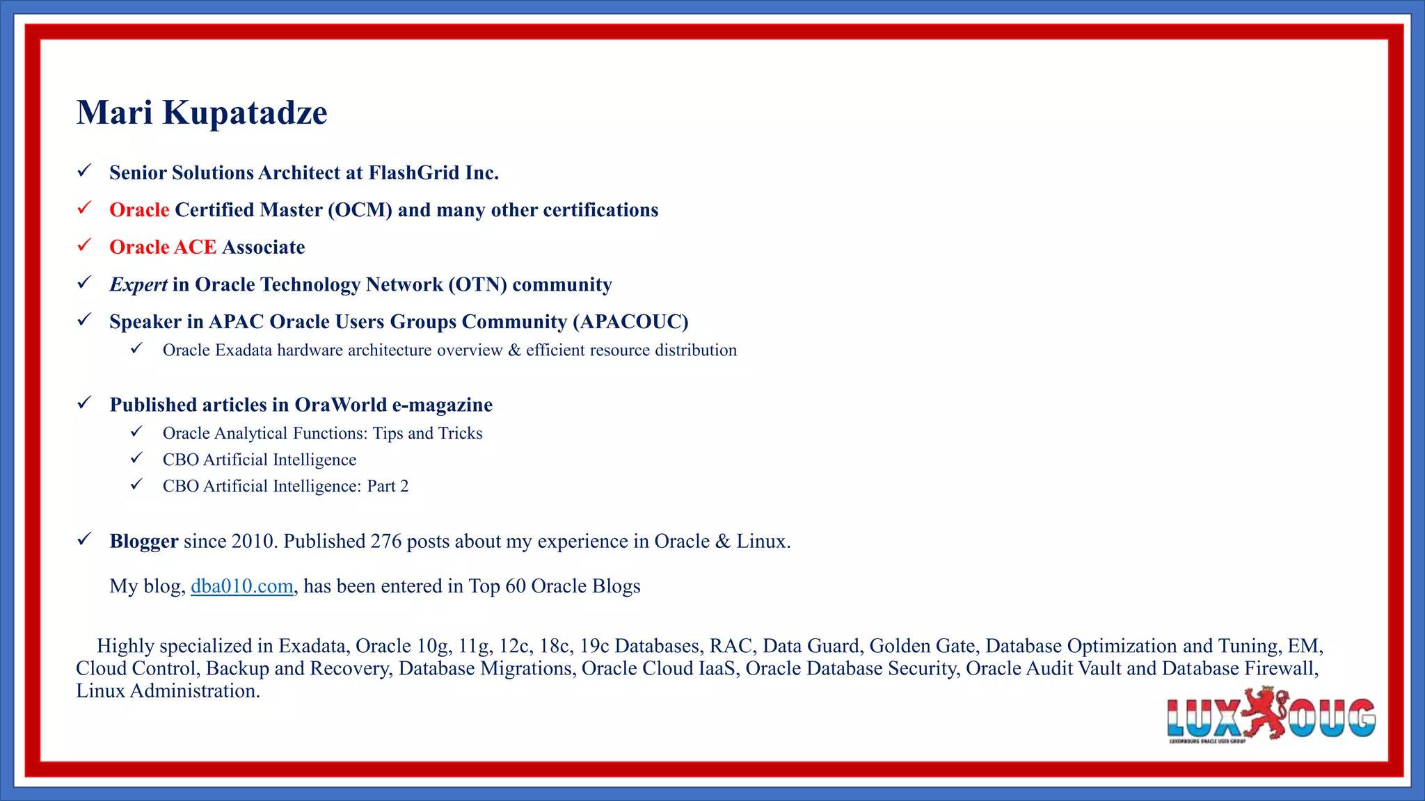  Senior Solutions Architect at FlashGrid Inc.  Oracle Certified Master (OCM) and many other certifications  Oracle ACE Associate  Expert in Oracle Technology Network (OTN) community  Speaker in APAC Oracle Users Groups Community (APACOUC)  Oracle Exadata hardware architecture overview & efficient resource distribution  Published articles in OraWorld e-magazine  Oracle Analytical Functions: Tips and Tricks  CBO Artificial Intelligence  CBO Artificial Intelligence: Part 2  Blogger since 2010. Published 276 posts about my experience in Oracle & Linux. My blog, dba010.com, has been entered in Top 60 Oracle Blogs Highly specialized in Exadata, Oracle 10g, 11g, 12c, 18c, 19c Databases, RAC, Data Guard, Golden Gate, Database Optimization and Tuning, EM, Cloud Control, Backup and Recovery, Database Migrations, Oracle Cloud IaaS, Oracle Database Security, Oracle Audit Vault and Database Firewall, Linux Administration. Mari Kupatadze 