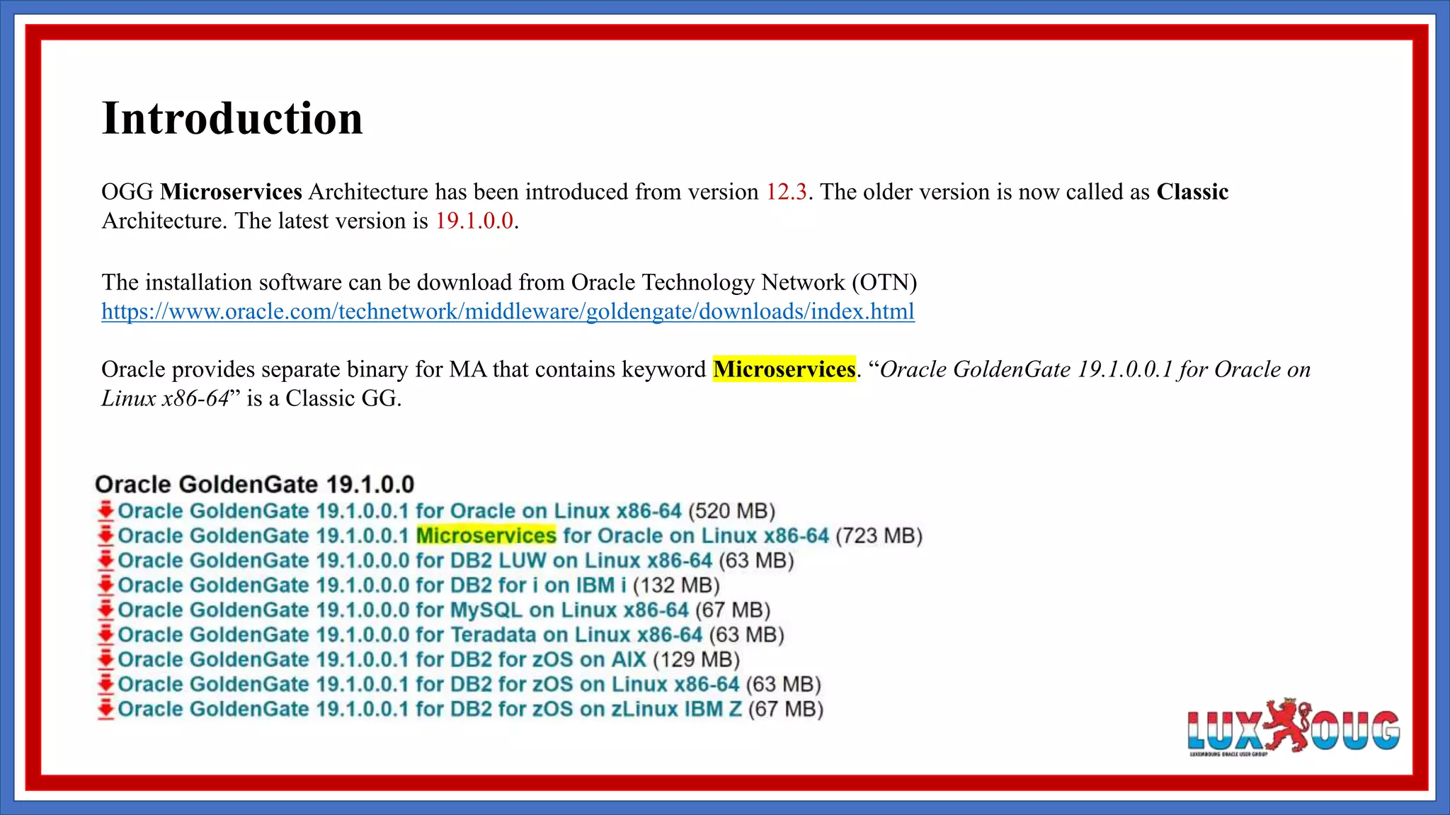 OGG Microservices Architecture has been introduced from version 12.3. The older version is now called as Classic Architecture. The latest version is 19.1.0.0. The installation software can be download from Oracle Technology Network (OTN) https://www.oracle.com/technetwork/middleware/goldengate/downloads/index.html Oracle provides separate binary for MA that contains keyword Microservices. “Oracle GoldenGate 19.1.0.0.1 for Oracle on Linux x86-64” is a Classic GG. Introduction 