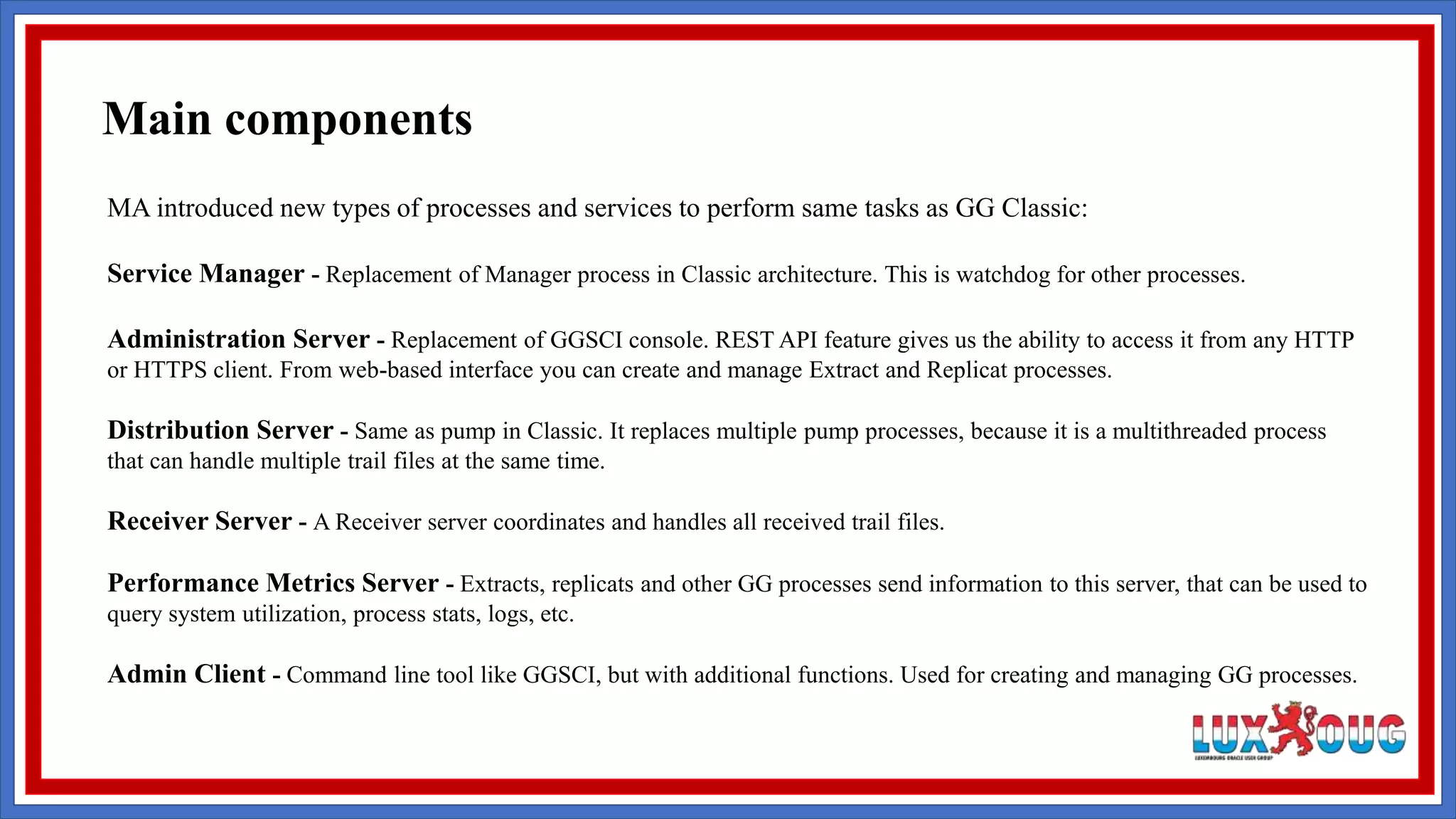 MA introduced new types of processes and services to perform same tasks as GG Classic: Service Manager - Replacement of Manager process in Classic architecture. This is watchdog for other processes. Administration Server - Replacement of GGSCI console. REST API feature gives us the ability to access it from any HTTP or HTTPS client. From web-based interface you can create and manage Extract and Replicat processes. Distribution Server - Same as pump in Classic. It replaces multiple pump processes, because it is a multithreaded process that can handle multiple trail files at the same time. Receiver Server - A Receiver server coordinates and handles all received trail files. Performance Metrics Server - Extracts, replicats and other GG processes send information to this server, that can be used to query system utilization, process stats, logs, etc. Admin Client - Command line tool like GGSCI, but with additional functions. Used for creating and managing GG processes. Main components 